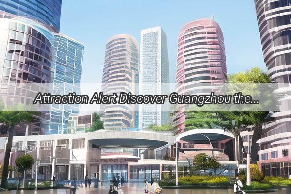 Attraction Alert Discover Guangzhou the Vibrant Pearl of Guangdong Province